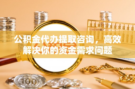石景山公积金代办提取咨询，高效解决你的资金需求问题